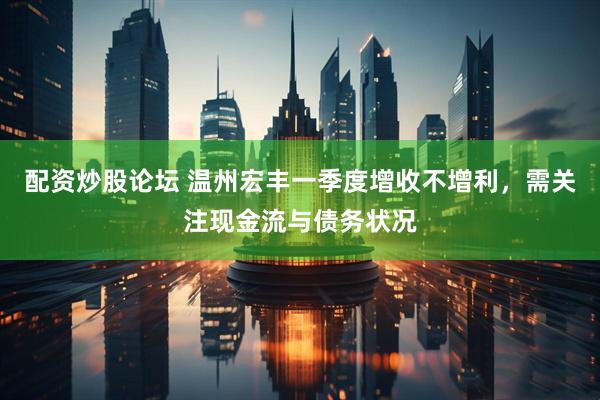 配资炒股论坛 温州宏丰一季度增收不增利，需关注现金流与债务状况