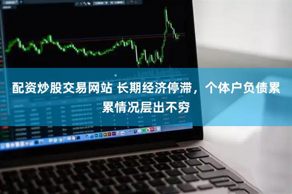 配资炒股交易网站 长期经济停滞，个体户负债累累情况层出不穷
