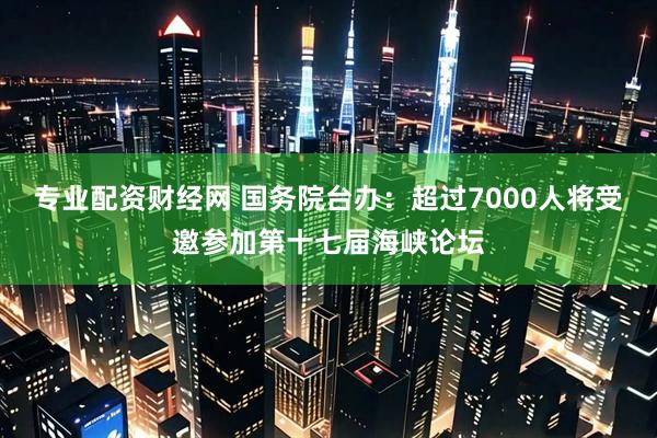专业配资财经网 国务院台办：超过7000人将受邀参加第十七届海峡论坛