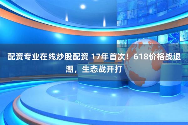 配资专业在线炒股配资 17年首次！618价格战退潮，生态战开打