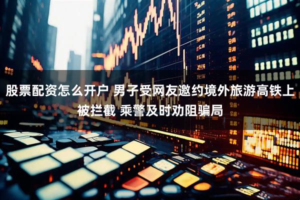 股票配资怎么开户 男子受网友邀约境外旅游高铁上被拦截 乘警及时劝阻骗局