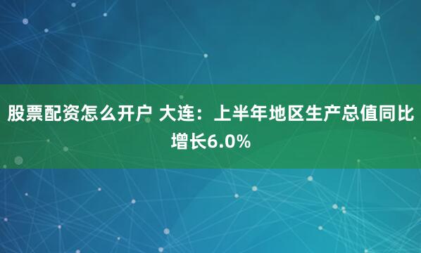 股票配资怎么开户 大连：上半年地区生产总值同比增长6.0%