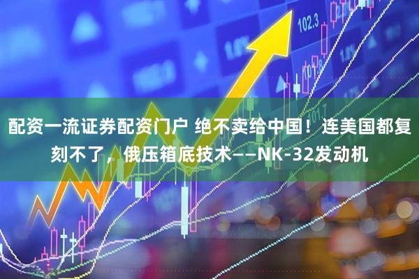 配资一流证券配资门户 绝不卖给中国！连美国都复刻不了，俄压箱底技术——NK-32发动机