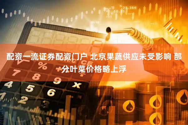 配资一流证券配资门户 北京果蔬供应未受影响 部分叶菜价格略上浮