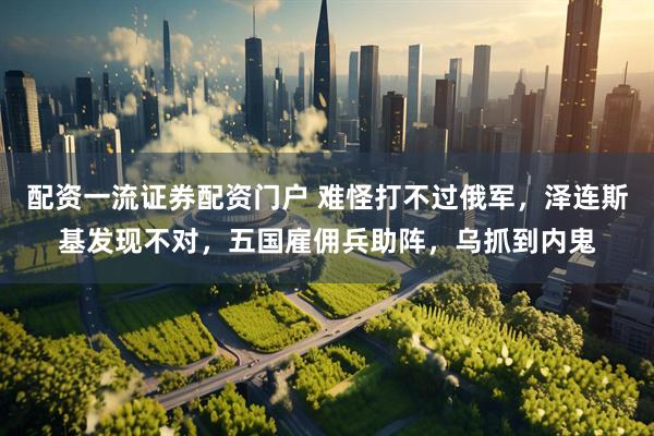 配资一流证券配资门户 难怪打不过俄军，泽连斯基发现不对，五国雇佣兵助阵，乌抓到内鬼