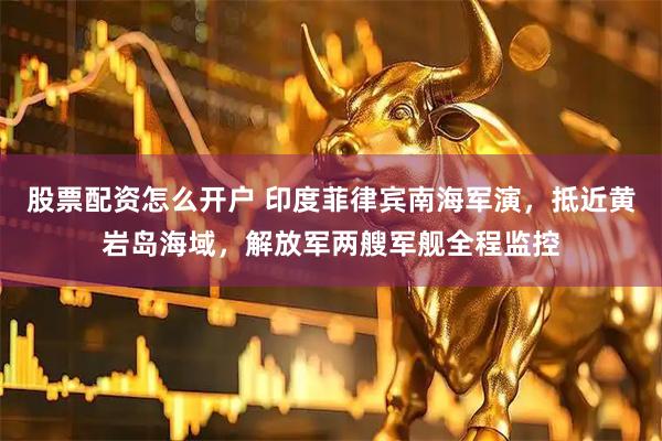 股票配资怎么开户 印度菲律宾南海军演，抵近黄岩岛海域，解放军两艘军舰全程监控