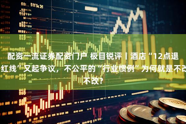 配资一流证券配资门户 极目锐评丨酒店“12点退房红线”又起争议，不公平的“行业惯例”为何就是不改？