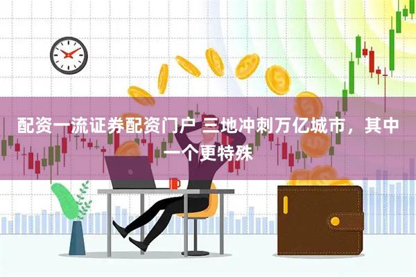 配资一流证券配资门户 三地冲刺万亿城市，其中一个更特殊