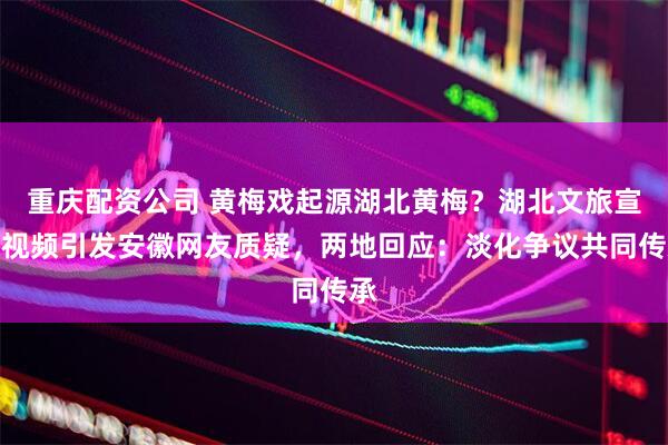 重庆配资公司 黄梅戏起源湖北黄梅？湖北文旅宣传视频引发安徽网友质疑，两地回应：淡化争议共同传承