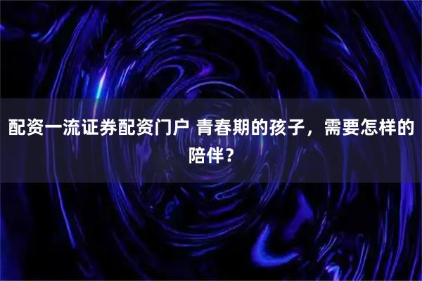 配资一流证券配资门户 青春期的孩子，需要怎样的陪伴？