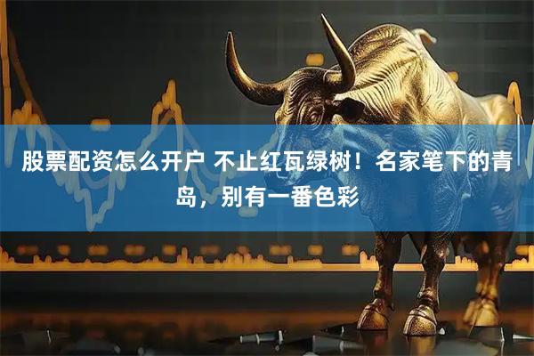 股票配资怎么开户 不止红瓦绿树！名家笔下的青岛，别有一番色彩