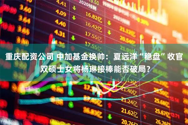 重庆配资公司 中加基金换帅：夏远洋“稳盘”收官 双硕士女将杨琳接棒能否破局？