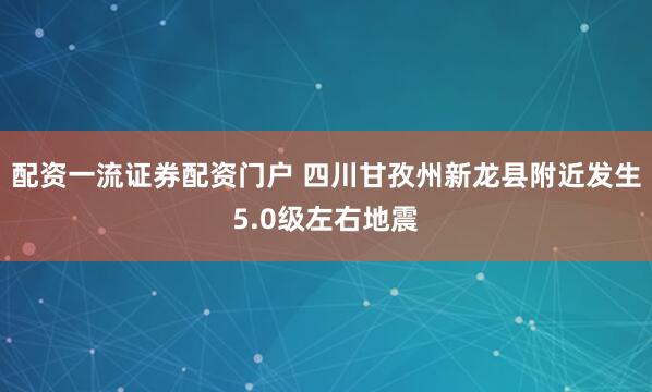 配资一流证券配资门户 四川甘孜州新龙县附近发生5.0级左右地震