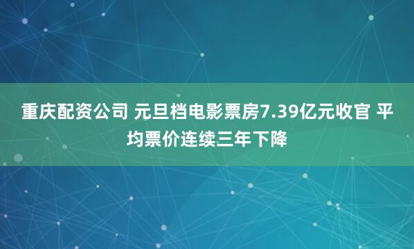 重庆配资公司 元旦档电影票房7.39亿元收官 平均票价连续三年下降
